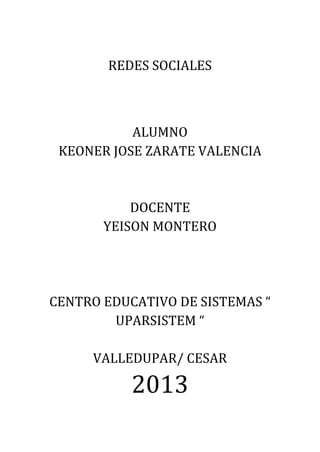 REDES SOCIALES
ALUMNO
KEONER JOSE ZARATE VALENCIA
DOCENTE
YEISON MONTERO
CENTRO EDUCATIVO DE SISTEMAS “
UPARSISTEM “
VALLEDUPAR/ CESAR
2013
 