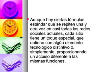  Aunque hay ciertas fórmulasAunque hay ciertas fórmulas
estándar que se repiten una yestándar que se repiten una y
otra vez en casi todas las redesotra vez en casi todas las redes
sociales actuales, cada sitiosociales actuales, cada sitio
tiene un toque especial, quetiene un toque especial, que
obtiene con algún elementoobtiene con algún elemento
tecnológico distintivo o,tecnológico distintivo o,
simplemente, proporcionandosimplemente, proporcionando
un acceso diferente a lasun acceso diferente a las
mismas funciones.mismas funciones.
 