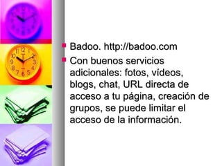  Badoo. http://badoo.comBadoo. http://badoo.com
 Con buenos serviciosCon buenos servicios
adicionales: fotos, vídeos,adicionales: fotos, vídeos,
blogs, chat, URL directa deblogs, chat, URL directa de
acceso a tu página, creación deacceso a tu página, creación de
grupos, se puede limitar elgrupos, se puede limitar el
acceso de la información.acceso de la información.
 
