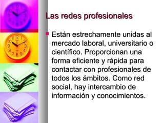 Las redes profesionalesLas redes profesionales
 Están estrechamente unidas alEstán estrechamente unidas al
mercado laboral, universitario omercado laboral, universitario o
científico. Proporcionan unacientífico. Proporcionan una
forma eficiente y rápida paraforma eficiente y rápida para
contactar con profesionales decontactar con profesionales de
todos los ámbitos. Como redtodos los ámbitos. Como red
social, hay intercambio desocial, hay intercambio de
información y conocimientos.información y conocimientos.
 
