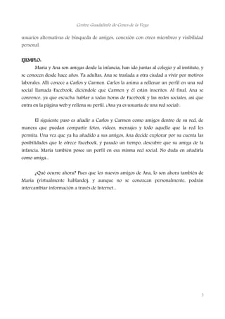Centro Guadalinfo de Cenes de la Vega
usuarios alternativas de búsqueda de amigos, conexión con otros miembros y visibilidad
personal.
EJEMPLO:
Maria y Ana son amigas desde la infancia, han ido juntas al colegio y al instituto, y
se conocen desde hace años. Ya adultas, Ana se traslada a otra ciudad a vivir por motivos
laborales. Allí conoce a Carlos y Carmen. Carlos la anima a rellenar un perfil en una red
social llamada Facebook, diciéndole que Carmen y él están inscritos. Al final, Ana se
convence, ya que escucha hablar a todas horas de Facebook y las redes sociales, así que
entra en la página web y rellena su perfil. ¡Ana ya es usuaria de una red social!.
El siguiente paso es añadir a Carlos y Carmen como amigos dentro de su red, de
manera que puedan compartir fotos, vídeos, mensajes y todo aquello que la red les
permita. Una vez que ya ha añadido a sus amigos, Ana decide explorar por su cuenta las
posibilidades que le ofrece Facebook, y pasado un tiempo, descubre que su amiga de la
infancia, Maria también posee un perfil en esa misma red social. No duda en añadirla
como amiga...
¿Qué ocurre ahora? Pues que los nuevos amigos de Ana, lo son ahora también de
Maria (virtualmente hablando), y aunque no se conozcan personalmente, podrán
intercambiar información a través de Internet...
3
 
