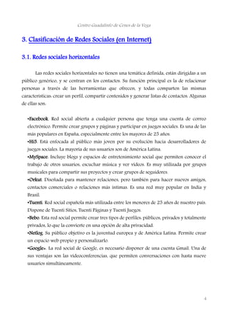 Centro Guadalinfo de Cenes de la Vega
3. Clasificación de Redes Sociales (en Internet)
3.1. Redes sociales horizontales
Las redes sociales horizontales no tienen una temática definida, están dirigidas a un
público genérico, y se centran en los contactos. Su función principal es la de relacionar
personas a través de las herramientas que ofrecen, y todas comparten las mismas
características: crear un perfil, compartir contenidos y generar listas de contactos. Algunas
de ellas son:
•Facebook. Red social abierta a cualquier persona que tenga una cuenta de correo
electrónico. Permite crear grupos y páginas y participar en juegos sociales. Es una de las
más populares en España, especialmente entre los mayores de 25 años.
•Hi5. Está enfocada al público más joven por su evolución hacia desarrolladores de
juegos sociales. La mayoría de sus usuarios son de América Latina.
•MySpace. Incluye blogs y espacios de entretenimiento social que permiten conocer el
trabajo de otros usuarios, escuchar música y ver vídeos. Es muy utilizada por grupos
musicales para compartir sus proyectos y crear grupos de seguidores.
•Orkut. Diseñada para mantener relaciones, pero también para hacer nuevos amigos,
contactos comerciales o relaciones más íntimas. Es una red muy popular en India y
Brasil.
•Tuenti. Red social española más utilizada entre los menores de 25 años de nuestro país.
Dispone de Tuenti Sitios, Tuenti Páginas y Tuenti Juegos.
•Bebo. Esta red social permite crear tres tipos de perfiles: públicos, privados y totalmente
privados, lo que la convierte en una opción de alta privacidad.
•Netlog. Su público objetivo es la juventud europea y de América Latina. Permite crear
un espacio web propio y personalizarlo.
•Google+. La red social de Google, es necesario disponer de una cuenta Gmail. Una de
sus ventajas son las videoconferencias, que permiten conversaciones con hasta nueve
usuarios simultáneamente.
4
 