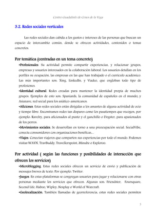 Centro Guadalinfo de Cenes de la Vega
3.2. Redes sociales verticales
Las redes sociales dan cabida a los gustos e intereses de las personas que buscan un
espacio de intercambio común, donde se ofrecen actividades, contenidos o temas
concretos.
Por temática (centradas en un tema concreto)
•Profesionales. Su actividad permite compartir experiencias, y relacionar grupos,
empresas y usuarios interesados en la colaboración laboral. Los usuarios detallan en los
perfiles su ocupación, las empresas en las que han trabajado o el currículo académico.
Las más importantes son: Xing, LinkedIn, y Viadeo, que engloban todo tipo de
profesiones.
•Identidad cultural. Redes creadas para mantener la identidad propia de muchos
grupos. Ejemplos de esto son: Spaniards, la comunidad de españoles en el mundo; y
Asianave, red social para los asiático-americanos.
•Aficiones. Estas redes sociales están dirigidas a los amantes de alguna actividad de ocio
y tiempo libre. Encontramos redes tan dispares como los pasatiempos que recogen, por
ejemplo: Ravelry, para aficionados al punto y el ganchillo o Dogster, para apasionados
de los perros.
•Movimientos sociales. Se desarrollan en torno a una preocupación social. SocialVibe,
conecta consumidores con organizaciones benéficas,...
•Viajes. Conectan viajeros que comparten sus experiencias por todo el mundo. Podemos
visitar:WAYN, TravBuddy, Travellerspoint, Minube o Exploroo.
Por actividad ( según las funciones y posibilidades de interacción que
ofrecen los servicios)
•Microblogging. Estas redes sociales ofrecen un servicio de envío y publicación de
mensajes breves de texto. Por ejemplo: Twitter.
•Juegos. En estas plataformas se congregan usuarios para jugar y relacionarse con otras
personas mediante los servicios que ofrecen. Algunas son: Friendster, Foursquare,
Second Life, Haboo, Wipley, Nosplay o World of Warcraft.
•Geolocalización. También llamadas de georreferencia, estas redes sociales permiten
5
 
