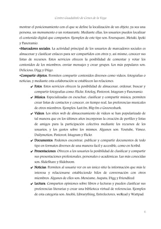 Centro Guadalinfo de Cenes de la Vega
mostrar el posicionamiento con el que se define la localización de un objeto, ya sea una
persona, un monumento o un restaurante. Mediante ellas, los usuarios pueden localizar
el contenido digital que comparten. Ejemplos de este tipo son: Foursquare, Metaki, Ipoki
y Panoramio.
•Marcadores sociales. La actividad principal de los usuarios de marcadores sociales es
almacenar y clasificar enlaces para ser compartidos con otros y, así mismo, conocer sus
listas de recursos. Estos servicios ofrecen la posibilidad de comentar y votar los
contenidos de los miembros, enviar mensajes y crear grupos. Los más populares son:
Delicious, Digg y Diigo.
•Compartir objetos. Permiten compartir contenidos diversos como vídeos, fotografías o
noticias, y mediante esta colaboración se establecen las relaciones.
✔ Fotos. Estos servicios ofrecen la posibilidad de almacenar, ordenar, buscar y
compartir fotografías como: Flickr, Fotolog, Pinterest, Istagram y Panoramio.
✔ Música. Especializadas en escuchar, clasificar y compartir música, permiten
crear listas de contactos y conocer, en tiempo real, las preferencias musicales
de otros miembros. Ejemplos: Last.fm, Blip.fm o Grooveshark.
✔ Vídeos. Los sitios web de almacenamiento de vídeos se han popularizado de
tal manera que en los últimos años incorporan la creación de perfiles y listas
de amigos para la participación colectiva mediante los recursos de los
usuarios, y los gustos sobre los mismos. Algunos son: Youtube, Vimeo,
Dailymotion, Pinterest, Istagram y Flickr.
✔ Documentos. Podemos encontrar, publicar y compartir documentos de todo
tipo en formatos diversos de una manera fácil y accesible, como en Scribd.
✔ Presentaciones. Ofrecen a los usuarios la posibilidad de clasificar y compartir
sus presentaciones profesionales, personales o académicas. Las más conocidas
son: SlideShare y Slideboom.
✔ Noticias. Permiten al usuario ver en un único sitio la información que más le
interesa y relacionarse estableciendo hilos de conversación con otros
miembros. Algunos de ellos son: Menéame, Aupatu, Digg y Friendfeed
✔ Lectura. Comparten opiniones sobre libros o lecturas y pueden clasificar sus
preferencias literarias y crear una biblioteca virtual de referencias. Ejemplos
de esta categoría son: Anobii, Librarything, Entrelectores, weRead y Wattpad.
6
 