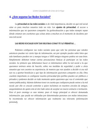 Centro Guadalinfo de Cenes de la Vega
4. ¿Son seguras las Redes Sociales?
La privacidad en las redes sociales es de vital importancia, decidir en qué red social
estar es para muchos usuarios todo un reto. Los ajustes de privacidad, el acceso a
información que no queremos compartir. La geolocalización y que todos siempre sepan
dónde estamos son cuestiones que echan atrás a muchos en el momento de decidirse por
una red social.
LAS REDES SOCIALES SON TAN SEGURAS COMO TU LO PERMITAS…
Podemos configurar sus redes sociales para que solo las personas que ustedes
autoricen puedan ver cierto tipo de información, así por ejemplo puedes subir fotos que
solo familiares pueden ver y aunque tengas a 1000 amigos ninguno podría ver esas fotos.
Simplemente debemos tomar ciertas precauciones básicas al participar en las redes
sociales. Lo primero que deberíamos hacer es informarnos sobre la red social a la que
queramos unirnos antes de hacerlo, sobre sus medidas de seguridad y pedir a otros
usuarios que nos cuenten su experiencia, de manera que nos ayuden a decidir si esa red
nos va a aportar beneficios y qué tipo de información queremos compartir en ella. Otra
cuestión importante es configurar nuestra privacidad (los perfiles pueden ser públicos o
privados y podemos decidir en todo momento quien queremos que vea el contenido que
vamos publicando). Además debemos tener en cuenta que cualquiera puede unirse a la red
social, por ello es crucial controlar a quien incluimos en nuestros círculos de amigos,
asegurándonos de quién está al otro lado antes de aceptar un nuevo contacto o invitación.
Pero el peor enemigo es uno mismo, pues el riesgo principal es ofrecer demasiada
información, que puede ser utilizadas por determinadas personas con malas intenciones.
Se recomienda no ofrecer información que realmente sea relevante (información
personal).
7
 