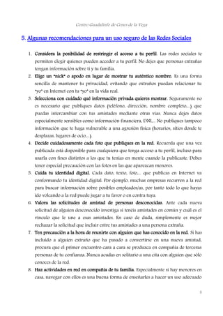 Centro Guadalinfo de Cenes de la Vega
5. Algunas recomendaciones para un uso seguro de las Redes Sociales
1. Considera la posibilidad de restringir el acceso a tu perfil. Las redes sociales te
permiten elegir quienes pueden acceder a tu perfil. No dejes que personas extrañas
tengan información sobre ti y tu familia.
2. Elige un “nick” o apodo en lugar de mostrar tu auténtico nombre. Es una forma
sencilla de mantener tu privacidad, evitando que extraños puedan relacionar tu
“yo” en Internet con tu “yo” en la vida real.
3. Selecciona con cuidado qué información privada quieres mostrar. Seguramente no
es necesario que publiques datos (teléfono, dirección, nombre completo,...) que
puedas intercambiar con tus amistades mediante otras vías. Nunca dejes datos
especialmente sensibles como información financiera, DNI,... No publiques tampoco
información que te haga vulnerable a una agresión física (horarios, sitios donde te
desplazas, lugares de ocio,...).
4. Decide cuidadosamente cada foto que publiques en la red. Recuerda que una vez
publicada está disponible para cualquiera que tenga acceso a tu perfil, incluso para
usarla con fines distintos a los que tu tenías en mente cuando la publicaste. Debes
tener especial precaución con las fotos en las que aparezcan menores.
5. Cuida tu identidad digital. Cada dato, texto, foto,... que publicas en Internet va
conformando tu identidad digital. Por ejemplo, muchas empresas recurren a la red
para buscar información sobre posibles empleados/as, por tanto todo lo que hayas
ido volcando a la red puede jugar a tu favor o en contra tuya.
6. Valora las solicitudes de amistad de personas desconocidas. Ante cada nueva
solicitud de alguien desconocido investiga si tenéis amistades en común y cuál es el
vínculo que le une a esas amistades. En caso de duda, simplemente es mejor
rechazar la solicitud que incluir entre tus amistades a una persona extraña.
7. Ten precaución a la hora de reunirte con alguien que has conocido en la red. Si has
incluido a alguien extraño que ha pasado a convertirse en una nueva amistad,
procura que el primer encuentro cara a cara se produzca en compañía de terceras
personas de tu confianza. Nunca acudas en solitario a una cita con alguien que sólo
conoces de la red.
8. Haz actividades en red en compañía de tu familia. Especialmente si hay menores en
casa, navegar con ellos es una buena forma de enseñarles a hacer un uso adecuado
8
 