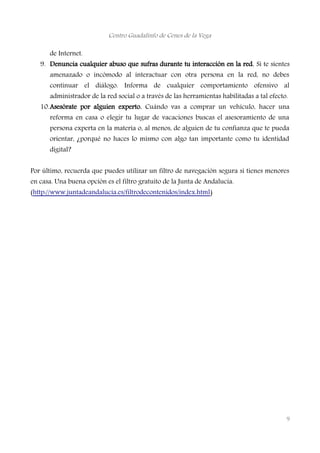 Centro Guadalinfo de Cenes de la Vega
de Internet.
9. Denuncia cualquier abuso que sufras durante tu interacción en la red. Si te sientes
amenazado o incómodo al interactuar con otra persona en la red, no debes
continuar el diálogo. Informa de cualquier comportamiento ofensivo al
administrador de la red social o a través de las herramientas habilitadas a tal efecto.
10.Asesórate por alguien experto. Cuándo vas a comprar un vehículo, hacer una
reforma en casa o elegir tu lugar de vacaciones buscas el asesoramiento de una
persona experta en la materia o, al menos, de alguien de tu confianza que te pueda
orientar, ¿porqué no haces lo mismo con algo tan importante como tu identidad
digital?
Por último, recuerda que puedes utilizar un filtro de navegación segura si tienes menores
en casa. Una buena opción es el filtro gratuito de la Junta de Andalucía.
(http://www.juntadeandalucia.es/filtrodecontenidos/index.html)
9
 