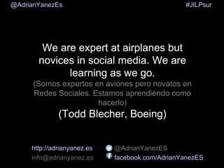 #JILPsur@AdrianYanezEs
We are expert at airplanes but
novices in social media. We are
learning as we go.
(Somos expertos en aviones pero novatos en
Redes Sociales. Estamos aprendiendo como
hacerlo)
(Todd Blecher, Boeing)
http://adrianyanez.es
info@adrianyanez.es
@AdrianYanezES
facebook.com/AdrianYanezES
 