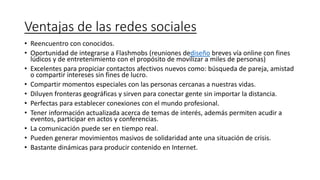 Ventajas de las redes sociales
• Reencuentro con conocidos.
• Oportunidad de integrarse a Flashmobs (reuniones dediseño breves vía online con fines
lúdicos y de entretenimiento con el propósito de movilizar a miles de personas)
• Excelentes para propiciar contactos afectivos nuevos como: búsqueda de pareja, amistad
o compartir intereses sin fines de lucro.
• Compartir momentos especiales con las personas cercanas a nuestras vidas.
• Diluyen fronteras geográficas y sirven para conectar gente sin importar la distancia.
• Perfectas para establecer conexiones con el mundo profesional.
• Tener información actualizada acerca de temas de interés, además permiten acudir a
eventos, participar en actos y conferencias.
• La comunicación puede ser en tiempo real.
• Pueden generar movimientos masivos de solidaridad ante una situación de crisis.
• Bastante dinámicas para producir contenido en Internet.
 