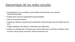 Desventajas de las redes sociales
• Son peligrosas si no se configura la privacidad correctamente, pues exponen
nuestra vida privada.
• Pueden darse casos de suplantación de personalidad.
• Falta en el control de datos.
• Pueden ser adictivas y devorar gran cantidad de nuestro tiempo, pues son ideales para el
ocio.
• Pueden apoderarse de todos los contenidos que publicamos.
• Pueden ser utilizadas por criminales para conocer datos de sus víctimas en delitos: como
el acoso y abuso sexual, secuestro, tráfico de personas, etc.
 