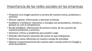 Importancia de las redes sociales en las empresas
• Proyectar una imagen positiva y cercana de nuestra marca, productos y
servicios.
• Ofrecer soporte, información y atención al cliente.
• Establecer y fortalecer relaciones y sinergias con proveedores, clientes y,
porqué no, con la competencia.
• Recibir feedback. Información de primera mano, de los usuarios de
nuestros productos y servicios.
• Gestionar críticas y problemas que puedan surgir.
• Difundir información relevante del sector en que trabajamos.
• Definirnos como referentes en nuestro campo de actividad.
• Mejorar el posicionamiento de nuestra web o tienda online en Google y
otros buscadores.
 