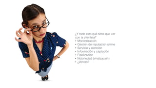 ¿Y todo esto qué tiene que ver  
con la clientela?
• Monitorización
• Gestión de reputación online
• Servicio y atención
• Información y captación
• Fidelización
• Notoriedad (viralización)
• ¿Ventas?
 