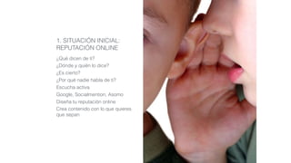 1. SITUACIÓN INICIAL:
REPUTACIÓN ONLINE
¿Qué dicen de ti?
¿Dónde y quién lo dice?
¿Es cierto?
¿Por qué nadie habla de ti?
Escucha activa
Google, Socialmention, Asomo
Diseña tu reputación online
Crea contenido con lo que quieres
que sepan
 