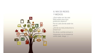 6. MIX DE REDES
Y MEDIOS
¿Qué redes son las más
adecuadas para tu(s)
público(s) objetivo?
Pon la caña donde están los
peces.
¿Dónde es más productiva tu
presencia?
No abras cuentas porque si.
Integradas con la presencia
online (web, blogs…)
 