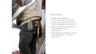 Herramientas:
• Google, News, Alerts, etc.
Encuentra fuentes de contenido.
• Feedly: Lector de RSS. Selecciona
lo más interesante de tus fuentes.
• Buffer: programa la publicación en
tus redes de lo que has
seleccionado.
• Facebook Ads, Google Ads, Twitter
Ads, Linkedin Ads… “compra”
seguidores.
 