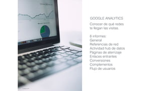 Conocer de qué redes
te llegan las visitas.
8 informes:
General
Referencias de red
Actividad hub de datos
Páginas de aterrizaje
Enlaces entrantes
Conversiones
Complementos
Flujo de usuarios
GOOGLE ANALYTICS
pixabay.com
 