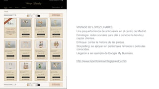 VINTAGE BY LÓPEZ LINARES:
Una pequeña tienda de anticuarios en el centro de Madrid.
Estrategia: redes sociales para dar a conocer la tienda y
captar clientes.
Enfoque: contar la historia de las piezas.
Storytelling: se apoyan en personajes famosos o películas
conocidas.
Llegaron a ser ejemplo de Google My Business.
http://www.lopezlinaresvintagejewelry.com
 