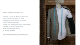 BERE CASILLAS, SASTRERÍA 2.0:
Consejos y trucos de elegancia masculina
Activa presencia en todas las redes
Estrategia: posicionamiento de experto
Acercar la moda al hombre
Aportar valor añadido sin vender directamente
Centrado en el blog Elegancia 2.0
Redes sociales como altavoz
Fb, Tw, Inst, Youtube…
http://www.lopezlinaresvintagejewelry.com
 