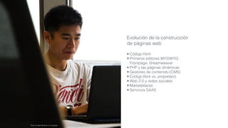 Evolución de la construcción
de páginas web
• Código html
• Primeros editores WYSIWYG:
Frontpage, Dreamweaver
• PHP y las páginas dinámicas
• Gestores de contenido (CMS)
• Código libre vs. propietario
• Web 2.0 y redes sociales
• Marketplaces
• Servicios SAAS
Photo by Matt Wildbore on Unsplash
 