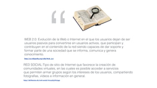 “RED SOCIAL:Tipo de sitio de Internet que favorece la creación de
comunidades virtuales, en las cuales es posible acceder a servicios
que permiten armar grupos según los intereses de los usuarios, compartiendo
fotografías, vídeos e información en general.
http://definicion.de/red-social/#ixzz3FpYkJ4qr
WEB 2.0: Evolución de la Web o Internet en el que los usuarios dejan de ser
usuarios pasivos para convertirse en usuarios activos, que participan y
contribuyen en el contenido de la red siendo capaces de dar soporte y
formar parte de una sociedad que se informa, comunica y genera
conocimiento.
http://es.wikipedia.org/wiki/Web_2.0
 