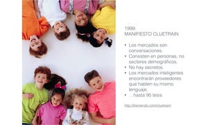 1999:
MANIFIESTO CLUETRAIN
• Los mercados son
conversaciones.
• Consisten en personas, no
sectores demográﬁcos.
• No hay secretos.
• Los mercados inteligentes
encontrarán proveedores
que hablen su mismo
lenguaje.
• …hasta 95 tesis
http://tremendo.com/cluetrain/
 