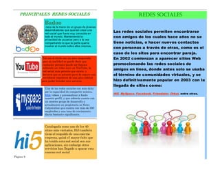 PRINCIPALES REDES SOCIALES                                           REDES SOCIALES
              Badoo
               nace de la mano de un grupo de jóvenes
              desarrolladores que querían crear una
              red social que fuera muy conocida en
                                                         Las redes sociales permiten encontrarse
              todo el mundo. Manteniendo la              con amigos de los cuales hace años no se
              privacidad de us uarios pero a la vez
              compartiendo lo que la gente quería        tiene noticias, o hacer nuevos contactos
              mostrar al mundo sobre ellos mismos.
                                                         con personas a través de otras, como es el
                                                         caso de los sitos para encontrar pareja.
             Tal vez el título sea un poco exagerado,    En 2002 comienzan a aparecer sitios Web
             pero en realidad se puede decir que
             cualquier persona puede ser famosa          promocionando las redes sociales de
             subiendo un video suyo en YouTube, la
             red social más potente que existe, y
                                                         amigos en línea, donde antes solo se usaba
             decimos que es potente pues de seguro sus   el término de comunidades virtuales, y se
             servidores requieren de una alta calidad
            para poder brindar este servicio.            hizo definitivamente popular en 2003 con la
                                                         llegada de sitios como:
              Una de las redes sociales con más éxito
              por la capacidad de compartir música,
                                                         Hi5, MySpace, Facebook, Friendster, Orkut, entre otras.
              fotos videos y personalizar a fondo
              nuestro perfil, y que además cuenta con
              un enorme grupo de desarrollo y
              actualmente su propietaria es News
              Corporation que cuenta con más de 300
              empleados y una tasa de crecimiento
              diaria bastante significante.



              Catalogada como uno de los 40
              sitios más visitados, Hi5 también
              tiene el respaldo de una enorme
              empresa, quizá el mayor éxito que
              ha tenido esta red social son sus
              aplicaciones, sin embargo otros
              servicios han llegado a opacar esta
              enorme red social
Página 6                                                                                                     Página 3
 