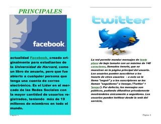 PRINCIPALES




actualidad Facebook, creado ori-
                                      La red permite mandar mensajes de texto
ginalmente para estudiantes de        plano de bajo tamaño con un máximo de 140
la Universidad de Harvard, como       caracteres, llamados tweets, que se
                                      muestran en la página principal del usuario.
un libro de anuario, pero que fue
                                      Los usuarios pueden suscribirse a los
abierto a cualquier persona que       tweets de otros usuarios – a esto se le
tenga una cuenta de correo            llama "seguir" y a los suscriptores se les
                                      llaman "seguidores" o tweeps ('Twitter' +
electrónico. Es el Líder en el mer-
                                      'peeps'). Por defecto, los mensajes son
cado de las Redes Sociales con        públicos, pudiendo difundirse privadamente
la mayor cantidad de usuarios re-     mostrándolos únicamente a seguidores. Los
                                      usuarios pueden twittear desde la web del
gistrados, teniendo más de 19
                                      servicio,
millones de miembros en todo el
mundo.

Página 4                                                                    Página 5
 
