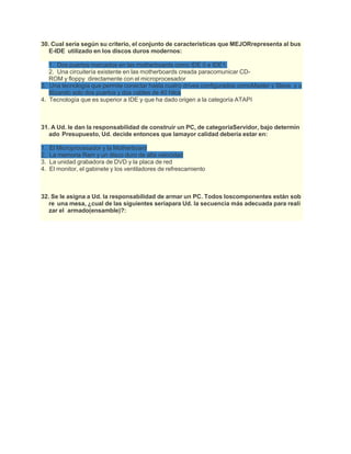 30. Cual seria según su criterio, el conjunto de características que MEJORrepresenta al bus
E-IDE utilizado en los discos duros modernos:
1. Dos puertos marcados en las motherboards como IDE 0 e IDE1.
2. Una circuitería existente en las motherboards creada paracomunicar CD-
ROM y floppy directamente con el microprocesador
3. Una tecnología que permite conectar hasta cuatro drives configurados comoMaster y Slave, y u
tilizando solo dos puertos y dos cables de 40 hilos
4. Tecnología que es superior a IDE y que ha dado origen a la categoría ATAPI
31. A Ud. le dan la responsabilidad de construir un PC, de categoríaServidor, bajo determin
ado Presupuesto, Ud. decide entonces que lamayor calidad debería estar en:
1. El Microprocesador y la Motherboard
2. La memoria Ram y un disco duro de alta velocidad
3. La unidad grabadora de DVD y la placa de red
4. El monitor, el gabinete y los ventiladores de refrescamiento
32. Se le asigna a Ud. la responsabilidad de armar un PC. Todos loscomponentes están sob
re una mesa, ¿cual de las siguientes seríapara Ud. la secuencia más adecuada para reali
zar el armado(ensamble)?:
 