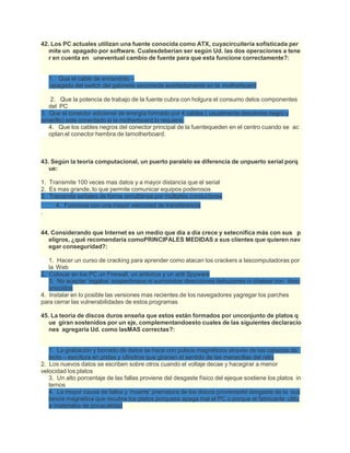 42. Los PC actuales utilizan una fuente conocida como ATX, cuyacircuitería sofisticada per
mite un apagado por software. Cualesdeberían ser según Ud. las dos operaciones a tene
r en cuenta en uneventual cambio de fuente para que esta funcione correctamente?:
1. Que el cable de encendido –
apagado del switch del gabinete seconecte acertadamente en la motherboard
2. Que la potencia de trabajo de la fuente cubra con holgura el consumo delos componentes
del PC
3. Que el conector adicional de energía formado por 4 cables ( usualmente decolores negro y
amarillo) este conectado si la motherboard lo requiere.
4. Que los cables negros del conector principal de la fuentequeden en el centro cuando se ac
oplan el conector hembra de lamotherboard.
43. Según la teoría computacional, un puerto paralelo se diferencia de unpuerto serial porq
ue:
1. Transmite 100 veces mas datos y a mayor distancia que el serial
2. Es mas grande, lo que permite comunicar equipos poderosos
3. Transmite señales de forma simultánea por múltiples conductores
4. Funciona con una mayor velocidad de transferencia
.
44. Considerando que Internet es un medio que día a día crece y setecnifica más con sus p
eligros, ¿qué recomendaría comoPRINCIPALES MEDIDAS a sus clientes que quieren nav
egar conseguridad?:
1. Hacer un curso de cracking para aprender como atacan los crackers a lascomputadoras por
la Web
2. Colocar en los PC un Firewall, un antivirus y un anti Spyware
3. No aceptar ‘regalos’ sospechosos ni suministrar direcciones debuzones ni chatear con desc
onocidos
4. Instalar en lo posible las versiones mas recientes de los navegadores yagregar los parches
para cerrar las vulnerabilidades de estos programas
45. La teoría de discos duros enseña que estos están formados por unconjunto de platos q
ue giran sostenidos por un eje, complementandoesto cuales de las siguientes declaracio
nes agregaría Ud. como lasMAS correctas?:
1. La grabación y borrado de datos se hace con pulsos magnéticos através de las cabezas de
lecto – escritura en pistas y cilindros que giranen el sentido de las manecillas del reloj
2. Los nuevos datos se escriben sobre otros cuando el voltaje decae y hacegirar a menor
velocidad los platos
3. Un alto porcentaje de las fallas proviene del desgaste físico del ejeque sostiene los platos in
ternos
4. La mayor causa de fallos y ‘muerte’ prematura de los discos provienedel desgaste de la sus
tancia magnética que recubre los platos porquese apaga mal el PC o porque el fabricante utiliz
a materiales de pocacalidad
 