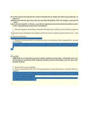 46. Como experto de soporte Ud. recibe el llamado de un amigo que ledice que acaba de co
mprar un
software por Internet, pero que cada vez que trata de bajarlo, el PC se‘congela’ y que por tal
razón
esta a punto de perder su dinero, ¿cual de las siguientes soluciones lerecomendaría como l
a mas adecuada para solucionar el problema?:
1. Rastrear spyware, desinstalar y reinstalar Acrobat reader y Winzip, cerrar todoslos programa
s
‘accesorios’ (como el protector de pantalla, cambio de cursor, programa paraoír música, etc.) ante
s
de intentar la descarga
2. Pedir otra clave para descargar el software
3. Reclamar enérgicamente al vendedor por tener un servidorque falla y luego pedir la devoluc
ión del dinero
4. Ir al sitio Web del fabricante para ver si hay alguna recomendación especificapara descargar
el software y si nada soluciona el problema, bajar el software enotro PC para grabarlo en un C
D
......
.....
47. Un CD-
ROM /DVD es un dispositivo que lee y graba mediante unrayo láser, utilizando como me
dio los discos compactos (CD). Segúnsu estudio de dicha tecnología, cree Ud. que seria
posible declarar:
1. Que los CDs nunca se dañan?
2. Que un ‘quemador de CD’ de un PC puede grabar muchos CD sinparar y sin sufrir deterioro
alguno?
3. Que cuando fallan las unidades ópticas lo primero que hay que hacer eslimpiar internamente
la unidad y limpiar el cabezal láser y en algunos casos reajustar el potenciómetrode control del
láser para darle mas ganancia?
4. Que un quemador de CD no debe hacer grabaciones continuas paraevitar el recalentamient
o y deterioro de su circuitería?......
.....
 