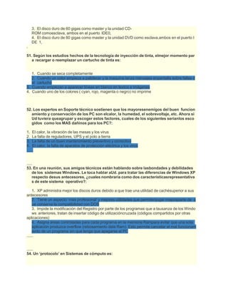 3. El disco duro de 60 gigas como master y la unidad CD-
ROM comoesclava, ambos en el puerto IDE0,
4. El disco duro de 80 gigas como master y la unidad DVD como esclava,ambos en el puerto I
DE 1,
.
51. Según los estudios hechos de la tecnología de inyección de tinta, elmejor momento par
a recargar o reemplazar un cartucho de tinta es:
1. Cuando se seca completamente
2. Cuando un color empieza a palidecer y la maquina lanza mensajes enpantalla sobre fallas d
el cartucho
3. Cuando empiezan a aparecer líneas en blanco en textos e imágenes
4. Cuando uno de los colores ( cyan, rojo, magenta o negro) no imprime
52. Los expertos en Soporte técnico sostienen que los mayoresenemigos del buen funcion
amiento y conservación de los PC son elcalor, la humedad, el sobrevoltaje, etc. Ahora si
Ud tuviera queagrupar y escoger estos factores, cuales de los siguientes serianlos esco
gidos como los MAS dañinos para los PC?:
1. El calor, la vibración de las mesas y los virus
2. La falta de reguladores, UPS y el polo a tierra
3. La falta de un buen mantenimiento preventivo y correctivo
4. El calor, la falta de aparatos de protección eléctrica y los virus
......
.....
53. En una reunión, sus amigos técnicos están hablando sobre lasbondades y debilidades
de los sistemas Windows. Le toca hablar aUd. para tratar las diferencias de Windows XP
respecto desus antecesores, ¿cuales nombraría como dos característicasrepresentativa
s de este sistema operativo?:
1. XP administra mejor los discos duros debido a que trae una utilidad de cachésuperior a sus
antecesores
2. Tiene un aspecto ‘mas profesional’ y mejores utilidades que permitenjugar mejoraparte de q
ue conserva la compatibilidad con DOS
3. Impide la modificación del Registro por parte de los programas que a lausanza de los Windo
ws anteriores, tratan de insertar código de utilizacióncruzada (códigos compartidos por otras
aplicaciones)
4. Asigna áreas controladas para cada programa en la memoria Rampara evitar que una sola
aplicación produzca overflow (rebosamiento dela Ram). Esto permite cancelar el mal funcionam
iento de un programa sin que tenga que apagarse el PC
......
......
54. Un ‘protocolo’ en Sistemas de cómputo es:
 