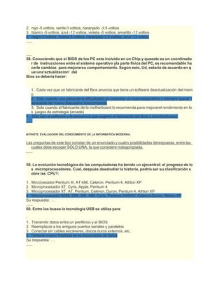 2. rojo -5 voltios, verde 0 voltios, naranjado -3.5 voltios
3. blanco -5 voltios, azul -12 voltios, violeta -5 voltios, amarillo -12 voltios
4. negro 0 voltios, violeta 5 voltios, naranjado 3.5 voltios, azul -12 voltios
......
.....
58. Conociendo que el BIOS de los PC esta incluido en un Chip y queeste es un coordinado
r de instrucciones entre el sistema operativo yla parte física del PC, es recomendable ha
cerle cambios para mejorarsu comportamiento. Según esto, Ud, estaría de acuerdo en q
ue una‘actualizacion’ del
Bios se debería hacer:
1. Cada vez que un fabricante del Bios anuncia que tiene un software deactualización del mism
o
2. Solo cuando una placa tiene dificultades en controlar un nuevodispositivo y siempre que el f
abricante del nuevo dispositivo lorecomiende
3. Solo cuando el fabricante de la motherboard lo recomienda para mejorarel rendimiento en lo
s juegos de estrategia (arcade)
4. Solo con el software y la secuencia que sugiere el fabricante del Bios o lamotherboard.
......
III PARTE. EVALUACION DEL CONOCIMIENTO DE LA INFORMATICA MODERNA.
Las preguntas de este tipo constan de un enunciado y cuatro posibilidades derespuesta, entre las
cuales debe escoger SOLO UNA, la que considere másapropiada.
......
59. La evolución tecnológica de las computadoras ha tenido un ejecentral: el progreso de lo
s microprocesadores. Cual, después deestudiar la historia, podría ser su clasificación s
obre las CPU?:
1. Microcesador Pentium III, AT 486, Celeron, Pentium 4, Athlon XP
2. Microprocesador XT, Cyrix, Apple, Pentium 4
3. Microprocesador XT, AT, Pentium, Celeron, Duron, Pentium 4, Athlon XP
4. Microprocesador 8088, 286, 386, 486, Cyrix, Pentium I/II/III/IV, Celeron,Duron, Athlon XP
Su respuesta: …
......
60. Entre los buses la tecnología USB se utiliza para
:
1. Transmitir datos entre un periférico y el BIOS
2. Reemplazar a los antiguos puertos seriales y paralelos
3. Conectar sin cables escáneres, discos duros externos, etc.
4. Obtener mayor fidelidad en la transmisión de datos
Su respuesta: …
......
 