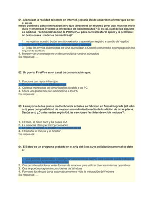 61. Al analizar la realidad existente en Internet, ¿estaría Ud de acuerdoen afirmar que se trat
a de un
medio poderoso para el mercadeo pero que también es un recurso porel cual muchos indivi
duos y empresas invaden la privacidad de losinternautas? Si es así, cual de las siguient
es medidas recomendaríacomo la PRINCIPAL para contrarrestar el spam y la proliferaci
ón delos oaxes (cadenas de mentiras)?:
1. No registrar nuestro buzón en sitios extraños o que exigen registro a cambio de‘regalos’
2. Instalar en el PC programas que detectan spam y spyware
3. Evitar los envíos automáticos de virus que utilizan a Outlook comomedio de propagación (co
nfigurando Outlook)
4. No reenviar un mensaje de un desconocido a nuestros contactos
Su respuesta: …
62. Un puerto FireWire es un canal de comunicación que:
1. Funciona con rayos infrarrojos
2. Puede conectar hasta 63 dispositivos
3. Conecta impresoras de comunicación paralela a los PC
4. Utiliza una placa ISA para adicionarse a los PC
Su respuesta: …
63. La mayoría de las placas motherboards actuales se fabrican en formaintegrada (all in bo
ard) pero con posibilidad de mejorar su rendimientomediante la adición de otras placas.
Según esto ¿Cuales serian según Ud.las secciones factibles de recibir mejoras?:
1. El video, el disco duro y los buses ISA
2. La memoria Ram y el microprocesador
3. El video, el sonido, el Modem y la conexión de red
4. El teclado, el mouse y el monitor
Su respuesta: …
......
64. El Setup es un programa grabado en el chip del Bios cuya utilidadfundamental se debe
a:
1. Que permite personalizar o configurar características del PC para queeste pueda trabajar co
n componentes de distintos fabricantes
2. Que permite establecer varias formas de arranque para utilizar diversossistemas operativos
3. Que se puede programar con ordenes de Windows
4. Formatea los discos duros automáticamente e inicia la instalación deWindows
Su respuesta: …
 