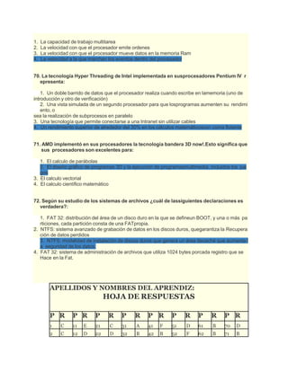 1. La capacidad de trabajo multitarea
2. La velocidad con que el procesador emite ordenes
3. La velocidad con que el procesador mueve datos en la memoria Ram
4. La velocidad a la que marchan los eventos dentro del procesador
70. La tecnología Hyper Threading de Intel implementada en susprocesadores Pentium IV r
epresenta:
1. Un doble barrido de datos que el procesador realiza cuando escribe en lamemoria (uno de
introducción y otro de verificación)
2. Una vista simulada de un segundo procesador para que losprogramas aumenten su rendimi
ento, o
sea la realización de subprocesos en paralelo
3. Una tecnología que permite conectarse a una Intranet sin utilizar cables
4. Un rendimiento superior de alrededor del 30% en los cálculos matemáticoscon coma flotante
71. AMD implementó en sus procesadores la tecnología bandera 3D now!.Esto significa que
sus procesadores son excelentes para:
1. El calculo de parábolas
2. El diseño gráfico de programas 3D y la ejecución de programasmultimedia, incluidos los jue
gos
3. El calculo vectorial
4. El calculo científico matemático
72. Según su estudio de los sistemas de archivos ¿cuál de lassiguientes declaraciones es
verdadera?:
1. FAT 32: distribución del área de un disco duro en la que se defineun BOOT, y una o más pa
rticiones, cada partición consta de una FATpropia.
2. NTFS: sistema avanzado de grabación de datos en los discos duros, quegarantiza la Recupera
ción de datos perdidos
3. NTFS: modalidad de instalación de discos duros que genera un área decaché que aumenta l
a seguridad de los datos.
4. FAT 32: sistema de administración de archivos que utiliza 1024 bytes porcada registro que se
Hace en la Fat.
APELLIDOS Y NOMBRES DEL APRENDIZ:
HOJA DE RESPUESTAS
P R P R P R P R P R P R P R P R
1 C 11 E 21 C 31 A 41 F 51 D 61 B 70 D
2 C 12 D 22 D 32 B 42 B 52 F 62 B 71 B
 