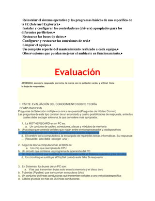 Reinstalar el sistema operativo y los programas básicos de uso específico de
la IE (Internet Explorer).
Instalar y configurar los controladores (drivers) apropiados para los
diferentes periféricos.
Restaurar las bases de datos.
Configurar y restaurar las conexiones de red.
Limpiar el equipo.
Un completo reporte del mantenimiento realizado a cada equipo.
Observaciones que puedan mejorar el ambiente en funcionamiento.
Evaluación
APRENDIZ, escoja la respuesta correcta, la marca con re saltador verde, y al final llena
la hoja de respuestas.
I PARTE. EVALUACIÓN DEL CONOCIMIENTO SOBRE TEORÍA
COMPUTACIONAL.
Preguntas de Selección múltiple con única respuesta (Preguntas de Núcleo Común)
Las preguntas de este tipo constan de un enunciado y cuatro posibilidades de respuesta, entre las
cuales debe escoger sólo una, la que considere más apropiada..
1. La MOTHERBOARD en un PC es:
a. Un conjunto de cables, conectores, placas y módulos de memoria
b. Una pieza que controla señales que viajan entre el microprocesador y losdispositivos
c. Una placa grande con circuitos y puertos para acoplar dispositivos
d. El cerebro de la computadora, la encargada de repartirlas tareas informáticas Su respuesta:
… (Recuerde: solo debe escoger una )
2. Según la teoría computacional, el BIOS es:
a. Un chip que reemplaza la CPU
b. Un circuito que contiene un programa de operación del PC
c. Un chip de control que coordina la comunicación entre el Sistema operativo y los circuitos
d. Un circuito que sustituye alChipSet cuando este falla Surespuesta: …
3. En Sistemas, los buses de un PC son:
a. Vías que transmiten bytes solo entre la memoria y el disco duro
b. Tuberías (Pipeline) que transportan solo pulsos (bits)
c. Un conjunto de líneas conductoras que transmiten señales a una velocidadespecifica
d. Cables gruesos de mas de 25 líneas conductoras
 