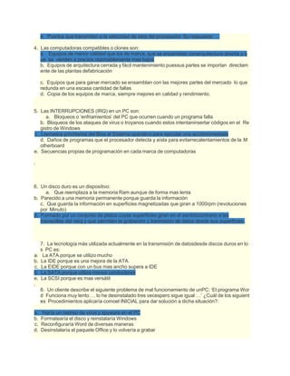 e. Puertos que transmiten a la velocidad de reloj del procesador Su respuesta: …
4. Las computadoras compatibles o clones son:
a. Equipos de menor calidad que los de marca, que se ensamblan conarquitectura abierta y q
ue se venden a precios razonablemente mas bajos
b. Equipos de arquitectura cerrada y fácil mantenimiento puessus partes se importan directam
ente de las plantas defabricación
c. Equipos que para ganar mercado se ensamblan con las mejores partes del mercado lo que
redunda en una escasa cantidad de fallas
d. Copia de los equipos de marca, siempre mejores en calidad y rendimiento.
5. Las INTERRUPCIONES (IRQ) en un PC son:
a. Bloqueos o ‘enfriamientos’ del PC que ocurren cuando un programa falla
b. Bloqueos de los ataques de virus o troyanos cuando estos intentaninsertar códigos en el Re
gistro de Windows
c. Llamados prioritarios del Bios al Sistema operativo para ejecutar una accióninmediata
d. Daños de programas que el procesador detecta y aísla para evitarrecalentamientos de la M
otherboard
e. Secuencias propias de programación en cada marca de computadoras
.
6. Un disco duro es un dispositivo:
a. Que reemplaza a la memoria Ram aunque de forma mas lenta
b. Parecido a una memoria permanente porque guarda la información
c. Que guarda la información en superficies magnetizadas que giran a 1000rpm (revoluciones
por Minuto)
d. Formado por un conjunto de platos cuyas superficies giran en el sentidocontrario a las
manecillas del reloj y que permiten la grabación y tranmisión de datos desde sus superficies.
7. La tecnología más utilizada actualmente en la transmisión de datosdesde discos duros en lo
s PC es:
a. La ATA porque se utilizo mucho
b. La IDE porque es una mejora de la ATA
c. La EIDE porque con un bus mas ancho supera a IDE
d. La SATA porque utiliza menos conductores
e. La SCSI porque es mas versátil
.
8. Un cliente describe el siguiente problema de mal funcionamiento de unPC: ‘El programa Wor
d Funciona muy lento … lo he desinstalado tres vecespero sigue igual …’ ¿Cuál de los siguient
es Procedimientos aplicaría comoel INICIAL para dar solución a dicha situación?:
a. Haría un rastreo de virus y spyware en el PC
b. Formatearía el disco y reinstalaría Windows
c. Reconfiguraría Word de diversas maneras
d. Desinstalaría el paquete Office y lo volvería a grabar
 