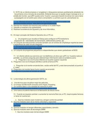 9. El PC de un cliente empieza a ‘congelarse’ o bloquearse siempre ysúbitamente alrededor de
los primeros cinco minutos de encendido. Elcliente dice que no queda ningún mensaje en la p
antalla del monitor, que elPC queda como ‘muerto’ y que para hacerlo funcionar de nuevo tiene
queapagarlo con el switch para volver a encenderlo. Lo primero que Ud. piensahacer es:
a. Revisar el buen funcionamiento del disipador (ventilador o cooler ) del
Microprocesador porque este ultimo se esta recalentando
b. Revisar los módulos de memoria para verificar si no están flojos
c. Hacerle un examen a la motherboard
d. Rastrear la existencia de Spyware y de virus informático
10. El mejor concepto del Sistema Operativo de un PC es:
a. Un programa que visualiza el Setup para configurar el PCmediante la
asignación de velocidades de transmisión, definiciónde puertos, etc.
b. Un conjunto de instrucciones conocido también con el nombre de ChipSetque reparte las tarea
s especificas de cada circuito integrado
c. Un conjunto de programas o utilidades que coordinan el trabajoentre los programas de aplic
ación y los circuitos de la computadora
d. Un conjunto de programas pequeños e independientes que vienen grabadosen el BIOS
11. Un cliente solicita sus servicios por vía telefónica y le dice que suPC no ‘muestra nada en
pantalla’, su primera pregunta para obtenermejor información sobre el problema sería:
a. Preguntar si se ve el Cursor titilando en la parte superior izquierda
b. Preguntar si se ve el chequeo del Bios cuando arranca el PC
c. Preguntar si el monitor enciende bien, recibe señal del PC y esta bienconectado al puerto d
e video
d. Preguntar si el monitor lanzo humo cuando se encendió
e. Preguntar si ya probo el monitor en otro PC
12. La tecnología de ultima generación SATA, es:
a. Una técnica para visualizar mejor las películas
b. Un ensayo de Microsoft conocido como Hyper Threading
c. Un nombre dado a una variedad de memoria FLASH
d. Una nueva técnica para conectar y comunicar discos duros
e. Una nueva circuitería interna en la fabricación de discos duros
13. Cuando se requiere cambiar o aumentar la memoria Ram de un PC, losprincipales factores
a tener en cuenta son:
a. Que los módulos sean modernos y tengan control de paridad
b. Que los módulos sean de la misma velocidad y capacidad
c. Que los módulos puedan funcionar con el mismo bus de lamotherboard y que sean de igual
velocidad
d. Que los modulos no tengan diferentes capacidades y tamaño
e. Que los modulos sean de tecnología DIMM
f. Que los modulos sean de tecnología SIMM
 