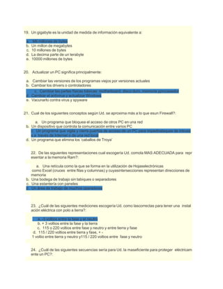 19. Un gigabyte es la unidad de medida de información equivalente a:
a. Mil millones de bytes
b. Un millon de megabytes
c. 10 millones de bytes
d. La decima parte de un terabyte
e. 10000 millones de bytes
20. Actualizar un PC significa principalmente:
a. Cambiar las versiones de los programas viejos por versiones actuales
b. Cambiar los drivers o controladores
c. Cambiar las partes físicas básicas: motherboard, disco duro, memoria yprocesador
d. Cambiar el antivirus y actualizar Windows
e. Vacunarlo contra virus y spyware
21. Cual de los siguientes conceptos según Ud. se aproxima más a lo que esun Firewall?:
a. Un programa que bloquea el acceso de otros PC en una red
b. Un dispositivo que controla la comunicación entre varios PC
c. Un programa que vigila y cierra puertos de acceso de un PC para impedirataques de intruso
s a través de Internet o de una red local
d. Un programa que elimina los ‘caballos de Troya’
22. De las siguientes representaciones cual escogería Ud. comola MAS ADECUADA para repr
esentar a la memoria Ram?:
a. Una retícula como la que se forma en la utilización de Hojaselectrónicas
como Excel (cruces entre filas y columnas) y cuyasintersecciones representan direcciones de
memoria
b. Una bodega de trabajo sin tabiques o separadores
c. Una estantería con paneles
d. Un área de trabajo de muchos operadores
23. ¿Cuál de las siguientes mediciones escogería Ud. como lascorrectas para tener una instal
ación eléctrica con polo a tierra?:
a. -3 voltios entre la fase y el neutro
b. + 3 voltios entre la fase y la tierra
c. 115 o 220 voltios entre fase y neutro y entre tierra y fase
d. 115 / 220 voltios entre tierra y fase, + -
1 voltio entre tierra y neutro y115 / 220 voltios entre fase y neutro
24. ¿Cuál de las siguientes secuencias sería para Ud. la maseficiente para proteger eléctricam
ente un PC?:
 