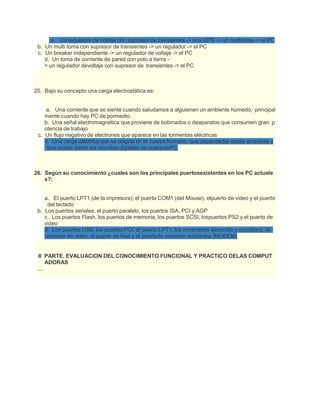 a. Un regulador de voltaje con supresor de transientes -> una UPS -> un multitoma -> el PC
b. Un multi toma con supresor de transientes -> un regulador -> el PC
c. Un breaker independiente -> un regulador de voltaje -> el PC
d. Un toma de corriente de pared con polo a tierra -
> un regulador devoltaje con supresor de transientes -> el PC
25. Bajo su concepto una carga electrostática es:
a. Una corriente que se siente cuando saludamos a alguienen un ambiente húmedo, principal
mente cuando hay PC de pormedio
b. Una señal electromagnética que proviene de bobinados o deaparatos que consumen gran p
otencia de trabajo
c. Un flujo negativo de electrones que aparece en las tormentas eléctricas
d. Una carga eléctrica que se origina en el cuerpo humano, que dependedel medio ambiente y
que puede dañar los circuitos digitales de cualquierPC
26. Según su conocimiento ¿cuales son los principales puertosexistentes en los PC actuale
s?:
a. El puerto LPT1 (de la impresora), el puerto COM1 (del Mouse), elpuerto de video y el puerto
del teclado
b. Los puertos seriales, el puerto paralelo, los puertos ISA, PCI y AGP
c. Los puertos Flash, los puertos de memoria, los puertos SCSI, lospuertos PS2 y el puerto de
video
d. Los puertos USB, los puertos PCI, el puerto LPT1, los conectores desonido y micrófono, el
conector de video, el puerto de Red y el puertode conexión telefónica (MODEM)
II PARTE. EVALUACION DEL CONOCIMIENTO FUNCIONAL Y PRACTICO DELAS COMPUT
ADORAS
....
 