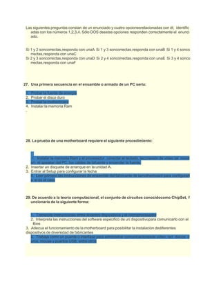 Las siguientes preguntas constan de un enunciado y cuatro opcionesrelacionadas con él, identific
adas con los números 1,2,3,4. Sólo DOS deestas opciones responden correctamente el enunci
ado.
Si 1 y 2 soncorrectas,responda con unaA Si 1 y 3 soncorrectas,responda con unaB Si 1 y 4 sonco
rrectas,responda con unaC
Si 2 y 3 soncorrectas,responda con unaD Si 2 y 4 soncorrectas,responda con unaE Si 3 y 4 sonco
rrectas,responda con unaF
27. Una primera secuencia en el ensamble o armado de un PC seria:
1. Probar la fuente de energía
2. Probar el disco duro
3. Probar la motherboard
4. Instalar la memoria Ram
.
28. La prueba de una motherboard requiere el siguiente procedimiento:
1. Instalar la memoria Ram y el procesador, conectar el teclado, laconexión de video (el monit
or), el speaker del PC, los cables de lafuente y encender la fuente.
2. Insertar un disquete de arranque en la unidad A.
3. Entrar al Setup para configurar la fecha
4. Leer primero las instrucciones de ensamble del fabricante de lamotherboard para configurarl
a si es el caso
29. De acuerdo a la teoría computacional, el conjunto de circuitos conocidocomo ChipSet, f
uncionaría de la siguiente forma:
1. Transmite instrucciones entre diversos dispositivos y el microprocesador
2. Interpreta las instrucciones del software especifico de un dispositivopara comunicarlo con el
Bios
3. Adecua el funcionamiento de la motherboard para posibilitar la instalación dediferentes
dispositivos de diversidad de fabricantes
4. Trabaja como un puente o interfase para administrar comunicacionesde video, red, discos d
uros, mouse y puertos USB, entre otros
 