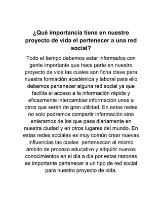 ¿Qué importancia tiene en nuestro
proyecto de vida el pertenecer a una red
social?
Todo el tiempo debemos estar informados con
gente importante que hace parte en nuestro
proyecto de vida las cuales son ficha clave para
nuestra formación académica y laboral para ello
debemos pertenecer alguna red social ya que
facilita el acceso a la información rápida y
eficazmente intercambiar información unos a
otros que serán de gran utilidad. En estas redes
no solo podremos compartir información sino
enterarnos de los que pasa diariamente en
nuestra ciudad y en otros lugares del mundo. En
estas redes sociales es muy común crear nuevas
influencias las cuales pertenezcan al mismo
ámbito de proceso educativo y adquirir nuevos
conocimientos en el dia a dia por estas razones
es importante pertenecer a un tipo de red social
para nuestro proyecto de vida.
 