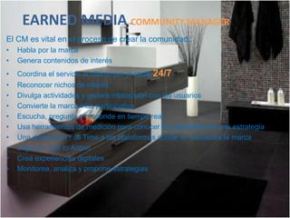 EARNED MEDIA COMMUNITY MANAGER
El CM es vital en el proceso de crear la comunidad,:
•   Habla por la marca
•   Genera contenidos de interés
•   Coordina el servicio al cliente por el canal 24/7
•   Reconocer nichos de interés
•   Divulga actividades y genera interacción con los usuarios
•   Convierte la marca más participativa
•   Escucha, pregunta y responde en tiempo real
•   Usa herramientas de medición para conocer los resultados de una estrategia
•   Una dedicación Full Time a las plataformas donde se encuentra la marca
•   Logra un Call to Action
•   Crea experiencias digitales
•   Monitorea, analiza y propone estrategias
 