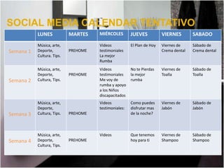 SOCIAL MEDIA CALENDAR TENTATIVO
           LUNES            MARTES    MIÉRCOLES        JUEVES           VIERNES        SABADO
           Música, arte,              Videos           El Plan de Hoy   Viernes de     Sábado de
Semana 1   Deporte,         PREHOME   testimoniales                     Crema dental   Crema dental
           Cultura. Tips.             La mejor
                                      Rumba
           Música, arte,              Videos           No te Pierdas    Viernes de     Sábado de
           Deporte,         PREHOME   testimoniales    la mejor         Toalla         Toalla
Semana 2   Cultura, Tips.             Me voy de        rumba
                                      rumba y apoyo
                                      a los Niños
                                      discapacitados
           Música, arte,              Videos           Como puedes      Viernes de     Sábado de
           Deporte,                   testimoniales:   disfrutar mas    Jabón          Jabón
Semana 3   Cultura, Tips.   PREHOME                    de la noche?



           Música, arte,              Videos           Que tenemos      Viernes de     Sábado de
Semana 4   Deporte,         PREHOME                    hoy para ti      Shampoo        Shampoo
           Cultura, Tips.
 