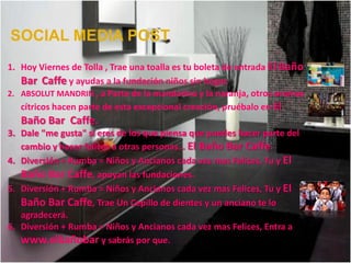 SOCIAL MEDIA POST
1. Hoy Viernes de Tolla , Trae una toalla es tu boleta de entrada El Baño
   Bar Caffe y ayudas a la fundación niños sin hogar.
2. ABSOLUT MANDRIN , a Parte de la mandarina y la naranja, otros aromas
   cítricos hacen parte de esta excepcional creación, pruébalo en El
   Baño Bar Caffe.
3. Dale "me gusta" si eres de los que piensa que puedes hacer parte del
   cambio y hacer felices a otras personas… El Baño Bar Caffe.
4. Diversión + Rumba = Niños y Ancianos cada vez mas Felices, Tu y El
   Baño Bar Caffe, apoyan las fundaciones.
5. Diversión + Rumba = Niños y Ancianos cada vez mas Felices, Tu y El
   Baño Bar Caffe, Trae Un Cepillo de dientes y un anciano te lo
   agradecerá.
6. Diversión + Rumba = Niños y Ancianos cada vez mas Felices, Entra a
   www.elbañobar y sabrás por que.
 