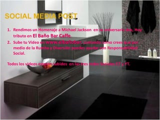 SOCIAL MEDIA POST
1. Rendimos un Homenaje a Michael Jackson en su aniversario dos, Hoy
   tributo en El Baño Bar Caffe.
2. Sube tu Video en www.elbañobar, contando como crees que por
   medio de la Rumba y Diversión puedes ayudar con Responsabilidad
   Social.

Todos los videos estarán subidos en las tres redes Sociales F,T y YT.
 