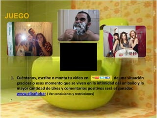 JUEGO




 1. Cuéntanos, escribe o monta tu video en               de una situación
    graciosa o esos momento que se viven en la intimidad del un baño y la
    mayor cantidad de Likes y comentarios positivos será el ganador.
    www.elbañobar ( Ver condiciones y restricciones)
 .
 