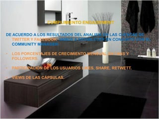 CUMPLIMIENTO ENGAGEMENT

DE ACUERDO A LOS RESULTADOS DEL ANALISIS EN LAS CUENTAS DE
  TWITTER Y FACEBOOK, VAMOS A ESTABLECER EN CONJUNTO CON EL
  COMMUNITY MANAGER:

•   LOS PORCENTAJES DE CRECIMIENTO MENSUAL EN FANS Y
    FOLLOWERS.

•   PARTICIPACIÓN DE LOS USUARIOS LIKES, SHARE, RETWETT.

•   VIEWS DE LAS CÁPSULAS.
 