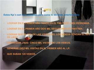 KPI’S
Estos Kpi´s son los estimados pero como lo decimos anteriormente


•   LOGRAR EN EL PRIMER AÑO TENER EN EL FAN PAGE 4.000 PERSONAS.

•   LOGRAR EN EL PRIMER AÑO DOS MIL SEGUIDORES EN TWITTER.

•   LOGRAR QUE EL 50% DE LAS VISTAS DEL LOS VIDEOS TENGAN EL 50%
    DE LIKES.

•   CONSEGUIR UNAS CINCO MIL VISTAS DE LOS VIDEOS.

•   GENERAR DIEZ MIL VISITAS EN EL PRIMER AÑO AL LP.

•   QUE SUBAN 120 VIDEOS.
 
