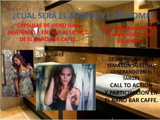 ¿CUAL SERÁ EL APOYO DEL PREHOME?
   CÁPSULAS DE VIDEO LULU          QUE LOGRARÁN CAPTAR
INVITANDO A ENTRAR AL LP, FP, T,    LA ATENCIÓN DE LOS
     DE EL BAÑO BAR CAFEE.               USUARIOS


                                     DESARROLLANDO EL
                                    TEMA CON SU ESTILO,
                                     GENERANDO EN EL
                                          TARGET
                                      CALL TO ACTION
                                    Y PARTICIPACION EN
                                    EL BAÑO BAR CAFFE.
 