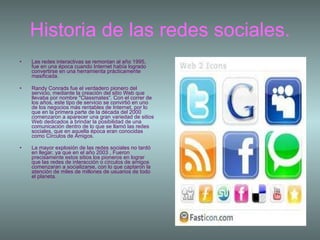 Historia de las redes sociales. Las redes interactivas se remontan al año 1995, fue en una época cuando Internet había logrado convertirse en una herramienta prácticamente masificada.  Randy Conrads fue el verdadero pionero del servicio, mediante la creación del sitio Web que llevaba por nombre "Classmates“. Con el correr de los años, este tipo de servicio se convirtió en uno de los negocios más rentables de Internet, por lo que en la primera parte de la década del 2000 comenzaron a aparecer una gran variedad de sitios Web dedicados a brindar la posibilidad de una comunicación dentro de lo que se llamó las redes sociales, que en aquella época eran conocidas como Círculos de Amigos.  La mayor explosión de las redes sociales no tardó en llegar, ya que en el año 2003 , Fueron precisamente estos sitios los pioneros en lograr que las redes de interacción o círculos de amigos comenzaran a socializarse, con lo que captaron la atención de miles de millones de usuarios de todo el planeta.      
